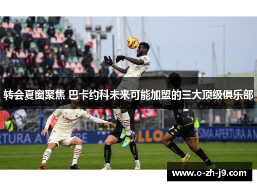 转会夏窗聚焦 巴卡约科未来可能加盟的三大顶级俱乐部 转会夏窗聚焦 巴卡约科未来可能加盟的三大顶级俱乐部