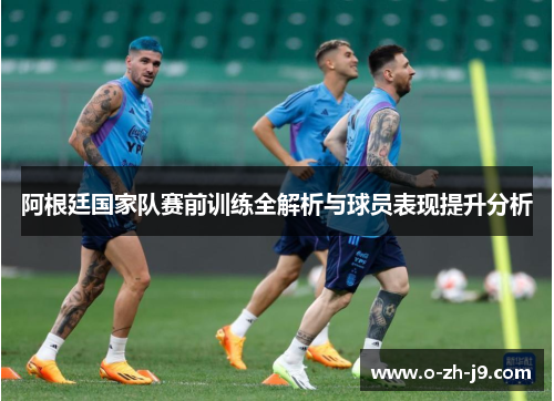 阿根廷国家队赛前训练全解析与球员表现提升分析