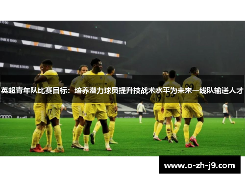 英超青年队比赛目标:培养潜力球员提升技战术水平为未来一线队输送人才 英超青年队比赛目标:培养潜力球员提升技战术水平为未来一线队输送人才