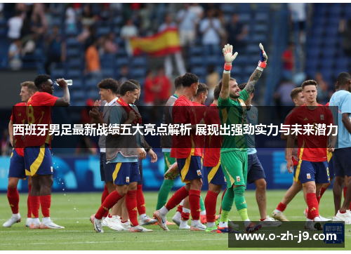 西班牙男足最新战绩五大亮点解析 展现出强劲实力与未来潜力